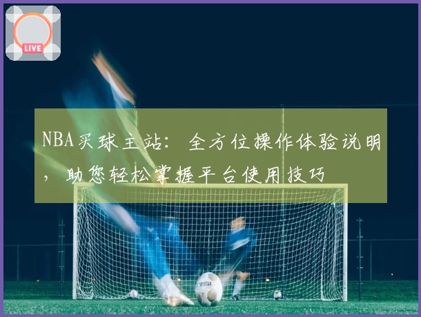NBA买球主站：全方位操作体验说明，助您轻松掌握平台使用技巧