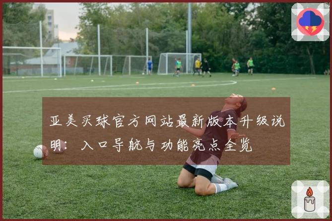 亚美买球官方网站最新版本升级说明：入口导航与功能亮点全览