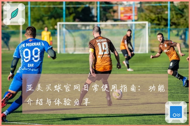 亚美买球官网日常使用指南：功能介绍与体验分享